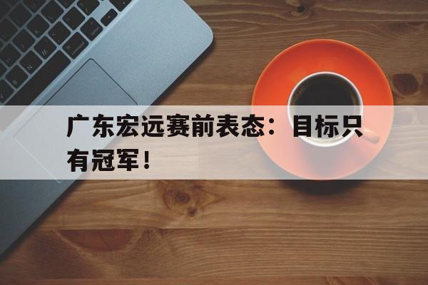 金年会下载网站-广东宏远赛前表态：目标只有冠军！