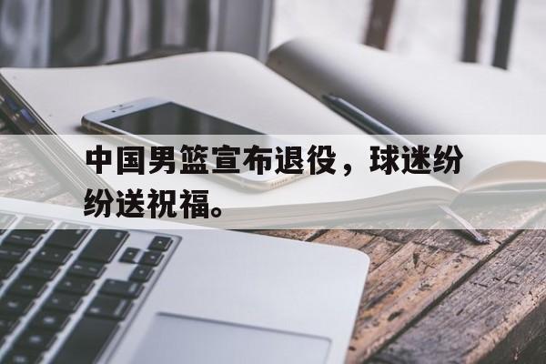 金年会下载网站-中国男篮宣布退役，球迷纷纷送祝福。