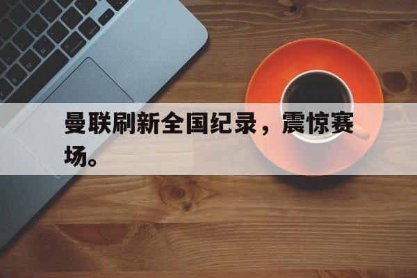 金年会下载网站-曼联刷新全国纪录，震惊赛场。