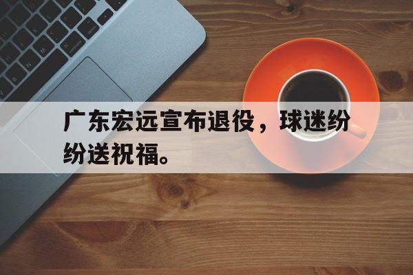 金年会电脑app-广东宏远宣布退役，球迷纷纷送祝福。