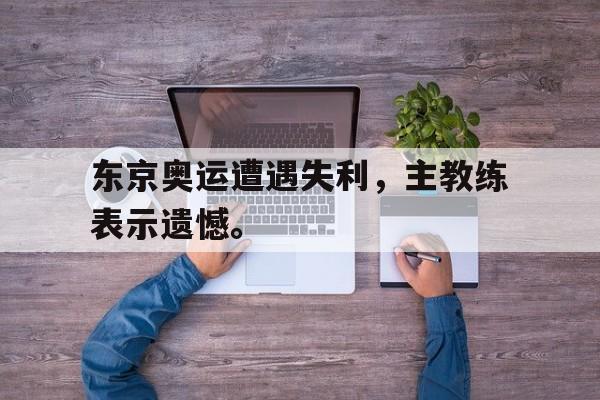 金年会电脑app-东京奥运遭遇失利，主教练表示遗憾。