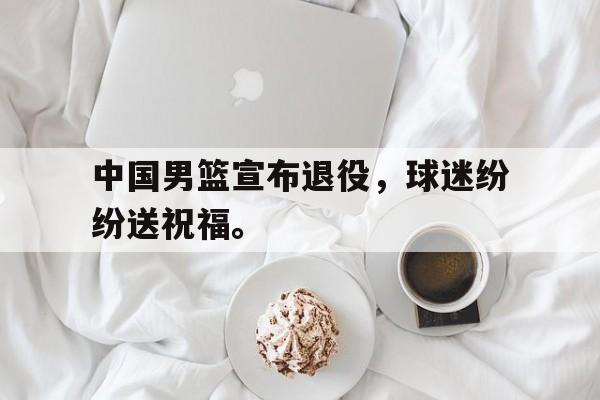 金年会下载网站-中国男篮宣布退役，球迷纷纷送祝福。