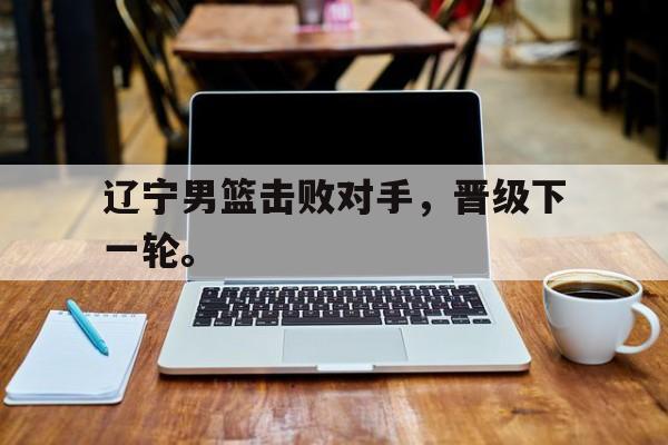 jinnianhui电脑app-辽宁男篮击败对手，晋级下一轮。