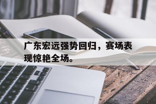 金年会电脑app-广东宏远强势回归，赛场表现惊艳全场。