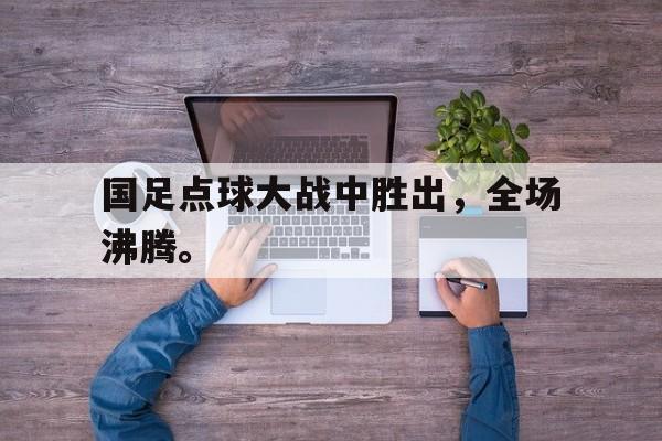 金年会电脑app-国足点球大战中胜出，全场沸腾。