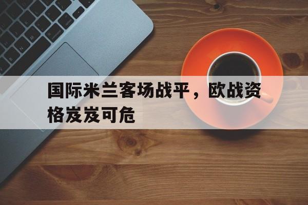 金年会下载网站-国际米兰客场战平，欧战资格岌岌可危