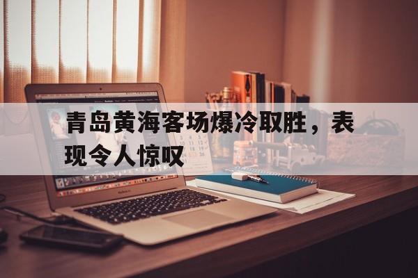 jinnianhui电脑app-青岛黄海客场爆冷取胜，表现令人惊叹