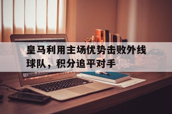 金年会电脑app-皇马利用主场优势击败外线球队，积分追平对手