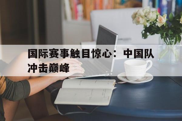 金年会下载网站-国际赛事触目惊心：中国队冲击巅峰