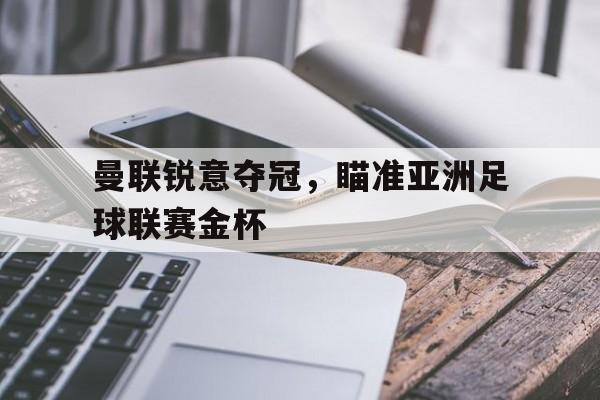 jinnianhui电脑app-曼联锐意夺冠，瞄准亚洲足球联赛金杯