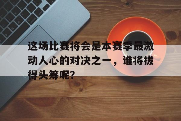 jinnianhui电脑app-这场比赛将会是本赛季最激动人心的对决之一，谁将拔得头筹呢？